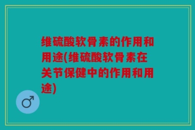 维硫酸软骨素的作用和用途(维硫酸软骨素在关节保健中的作用和用途)
