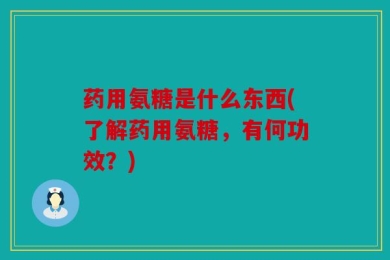 药用氨糖是什么东西(了解药用氨糖，有何功效？)