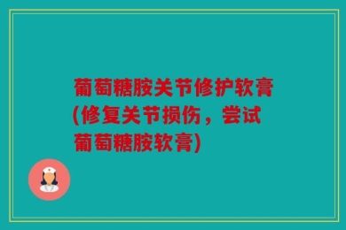 葡萄糖胺关节修护软膏(修复关节损伤，尝试葡萄糖胺软膏)