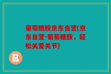 葡萄糖胺京东自营(京东自营-葡萄糖胺，轻松关爱关节)