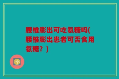 腰椎膨出可吃氨糖吗(腰椎膨出患者可否食用氨糖？)