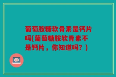 葡萄胺糖软骨素是钙片吗(葡萄糖胺软骨素不是钙片，你知道吗？)