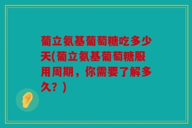 葡立氨基葡萄糖吃多少天(葡立氨基葡萄糖服用周期，你需要了解多久？)