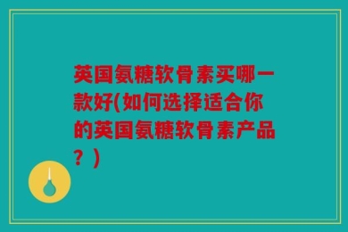 英国氨糖软骨素买哪一款好(如何选择适合你的英国氨糖软骨素产品？)