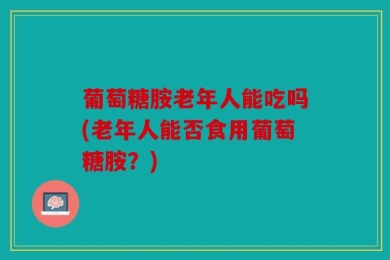葡萄糖胺老年人能吃吗(老年人能否食用葡萄糖胺？)