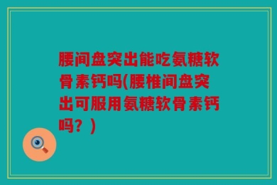 腰间盘突出能吃氨糖软骨素钙吗(腰椎间盘突出可服用氨糖软骨素钙吗？)