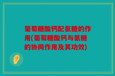 葡萄糖酸钙配氨糖的作用(葡萄糖酸钙与氨糖的协同作用及其功效)