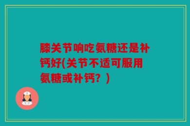 膝关节响吃氨糖还是补钙好(关节不适可服用氨糖或补钙？)
