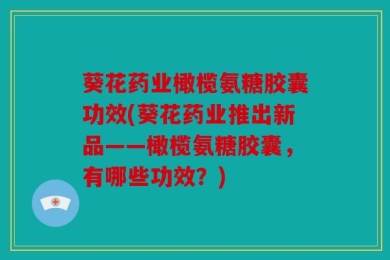 葵花药业橄榄氨糖胶囊功效(葵花药业推出新品——橄榄氨糖胶囊，有哪些功效？)
