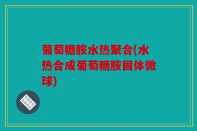 葡萄糖胺水热聚合(水热合成葡萄糖胺固体微球)