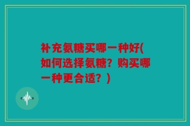 补充氨糖买哪一种好(如何选择氨糖？购买哪一种更合适？)