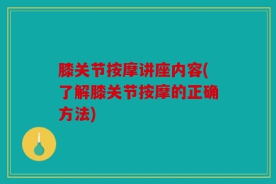 膝关节按摩讲座内容(了解膝关节按摩的正确方法)