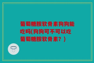 葡萄糖胺软骨素狗狗能吃吗(狗狗可不可以吃葡萄糖胺软骨素？)
