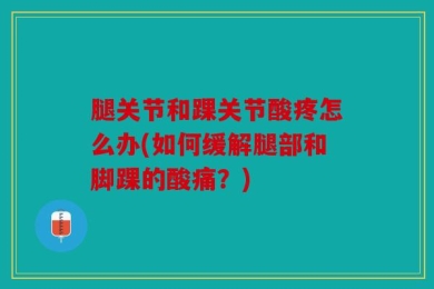 腿关节和踝关节酸疼怎么办(如何缓解腿部和脚踝的酸痛？)