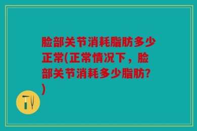脸部关节消耗脂肪多少正常(正常情况下，脸部关节消耗多少脂肪？)