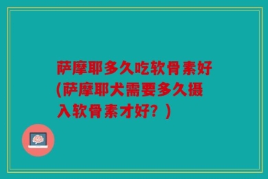 萨摩耶多久吃软骨素好(萨摩耶犬需要多久摄入软骨素才好？)