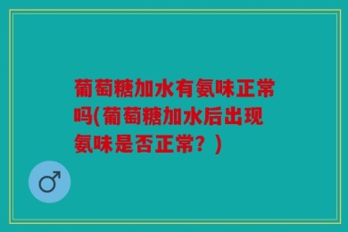 葡萄糖加水有氨味正常吗(葡萄糖加水后出现氨味是否正常？)