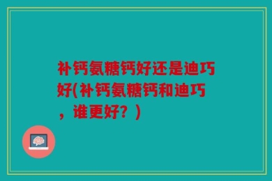 补钙氨糖钙好还是迪巧好(补钙氨糖钙和迪巧，谁更好？)