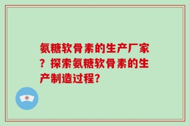 氨糖软骨素的生产厂家？探索氨糖软骨素的生产制造过程？
