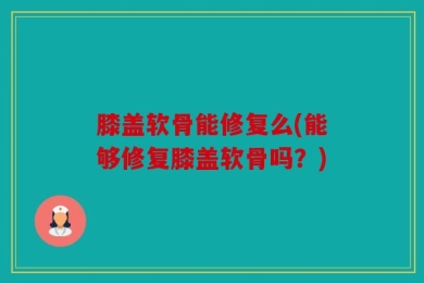 膝盖软骨能修复么(能够修复膝盖软骨吗？)