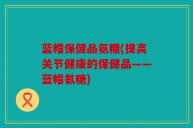 蓝帽保健品氨糖(提高关节健康的保健品——蓝帽氨糖)
