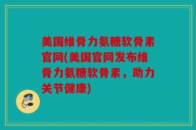 美国维骨力氨糖软骨素官网(美国官网发布维骨力氨糖软骨素，助力关节健康)