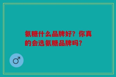 氨糖什么品牌好？你真的会选氨糖品牌吗？