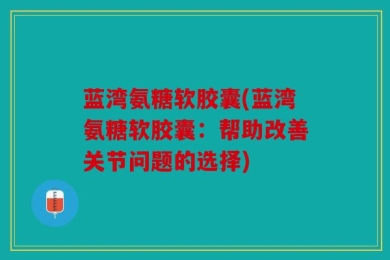 蓝湾氨糖软胶囊(蓝湾氨糖软胶囊：帮助改善关节问题的选择)