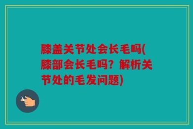 膝盖关节处会长毛吗(膝部会长毛吗？解析关节处的毛发问题)
