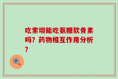 吃索坦能吃氨糖软骨素吗？药物相互作用分析？