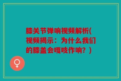 膝关节弹响视频解析(视频揭示：为什么我们的膝盖会嘎吱作响？)