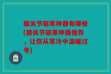膝关节驱寒神器有哪些(膝关节驱寒神器推荐，让你从寒冷中温暖过冬)