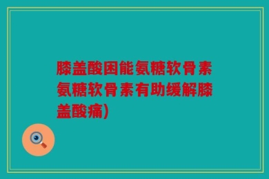 膝盖酸困能氨糖软骨素氨糖软骨素有助缓解膝盖酸痛)