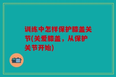 训练中怎样保护膝盖关节(关爱膝盖，从保护关节开始)