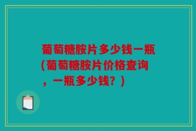 葡萄糖胺片多少钱一瓶(葡萄糖胺片价格查询，一瓶多少钱？)