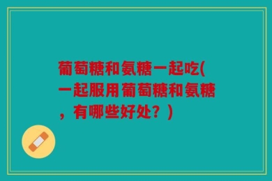 葡萄糖和氨糖一起吃(一起服用葡萄糖和氨糖，有哪些好处？)