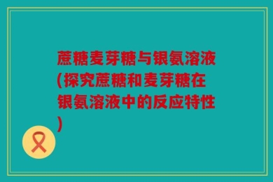 蔗糖麦芽糖与银氨溶液(探究蔗糖和麦芽糖在银氨溶液中的反应特性)