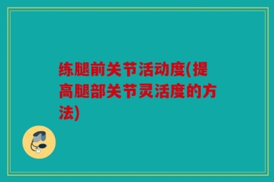 练腿前关节活动度(提高腿部关节灵活度的方法)