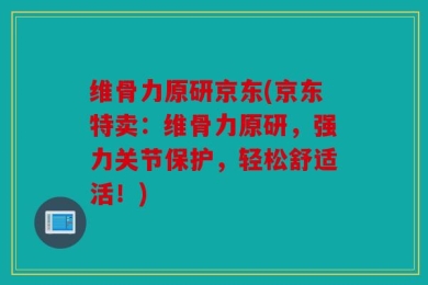 维骨力原研京东(京东特卖：维骨力原研，强力关节保护，轻松舒适活！)