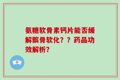 氨糖软骨素钙片能否缓解髌骨软化？？药品功效解析？