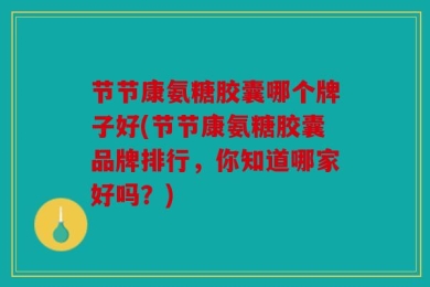 节节康氨糖胶囊哪个牌子好(节节康氨糖胶囊品牌排行，你知道哪家好吗？)