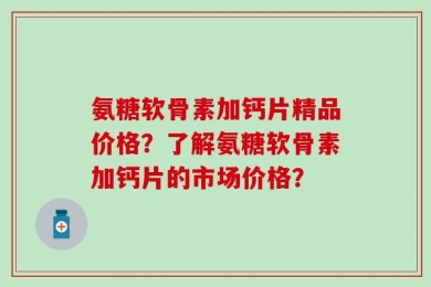 氨糖软骨素加钙片精品价格？了解氨糖软骨素加钙片的市场价格？