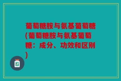 葡萄糖胺与氨基葡萄糖(葡萄糖胺与氨基葡萄糖：成分、功效和区别)