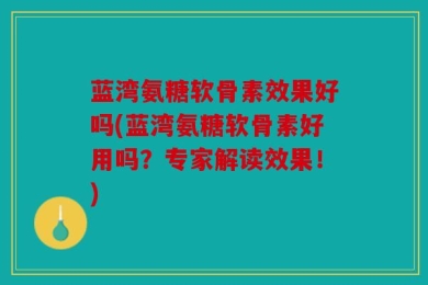 蓝湾氨糖软骨素效果好吗(蓝湾氨糖软骨素好用吗？专家解读效果！)