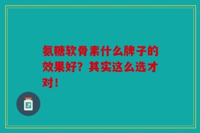 氨糖软骨素什么牌子的效果好？其实这么选才对！