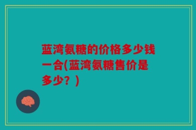 蓝湾氨糖的价格多少钱一合(蓝湾氨糖售价是多少？)