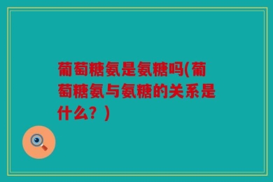 葡萄糖氨是氨糖吗(葡萄糖氨与氨糖的关系是什么？)