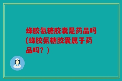 蜂胶氨糖胶囊是药品吗(蜂胶氨糖胶囊属于药品吗？)