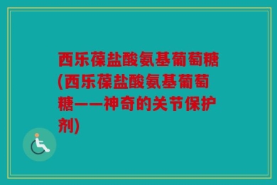 西乐葆盐酸氨基葡萄糖(西乐葆盐酸氨基葡萄糖——神奇的关节保护剂)