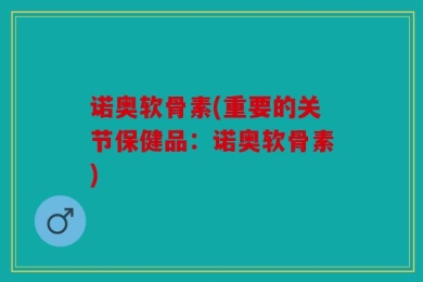 诺奥软骨素(重要的关节保健品：诺奥软骨素)